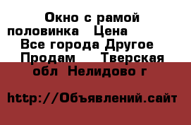 Окно с рамой половинка › Цена ­ 4 000 - Все города Другое » Продам   . Тверская обл.,Нелидово г.